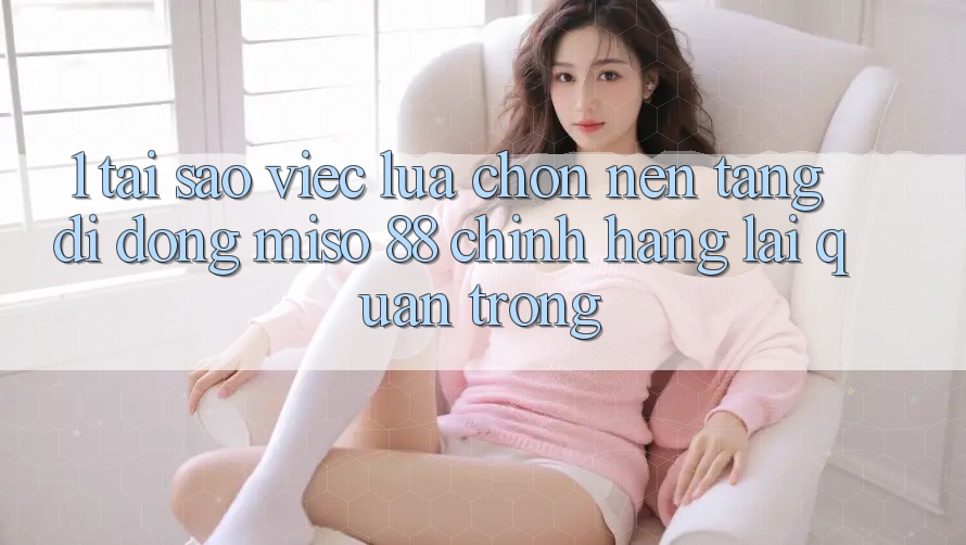 1. Tại Sao Việc Lựa Chọn Nền tảng di động Miso 88 Chính Hãng Lại Quan Trọng?