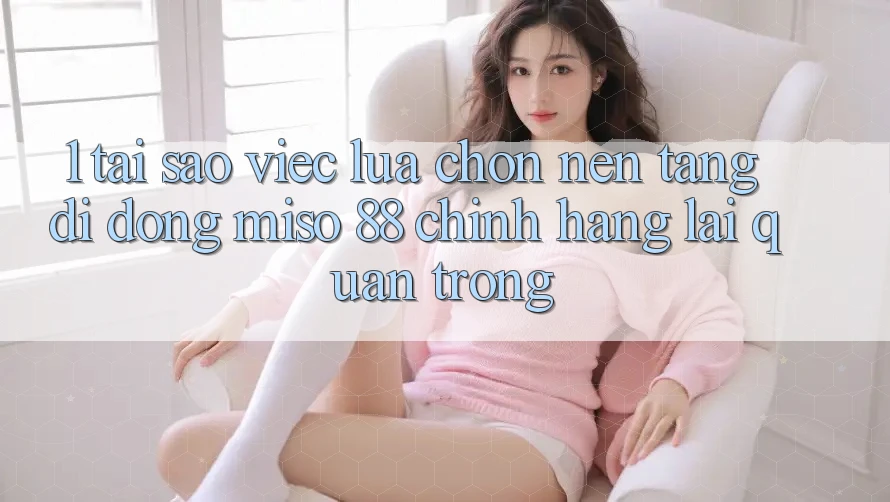 1. Tại Sao Việc Lựa Chọn Nền tảng di động Miso 88 Chính Hãng Lại Quan Trọng?