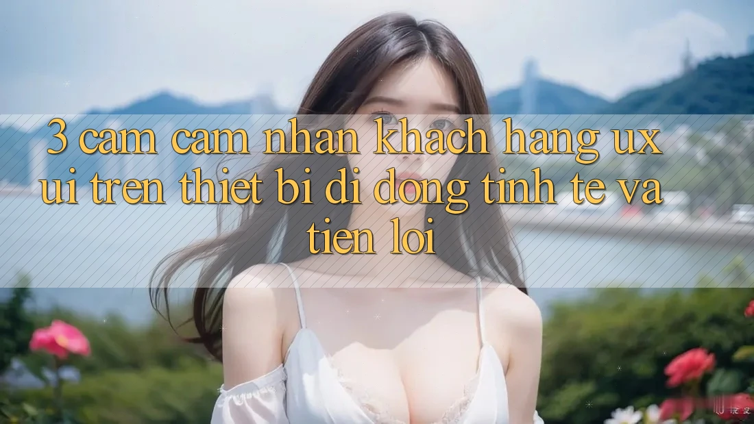 3. Cảm cảm nhận Khách hàng (UX/UI) Trên Thiết Bị Di Động: Tinh Tế và Tiện Lợi