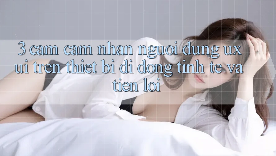 3. Cảm cảm nhận Người Dùng (UX/UI) Trên Thiết Bị Di Động: Tinh Tế và Tiện Lợi