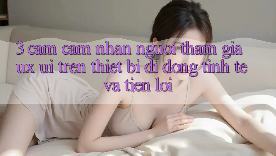 3. Cảm cảm nhận Người tham gia (UX/UI) Trên Thiết Bị Di Động: Tinh Tế và Tiện Lợi