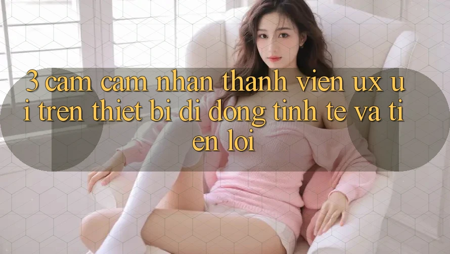 3. Cảm cảm nhận Thành viên (UX/UI) Trên Thiết Bị Di Động: Tinh Tế và Tiện Lợi