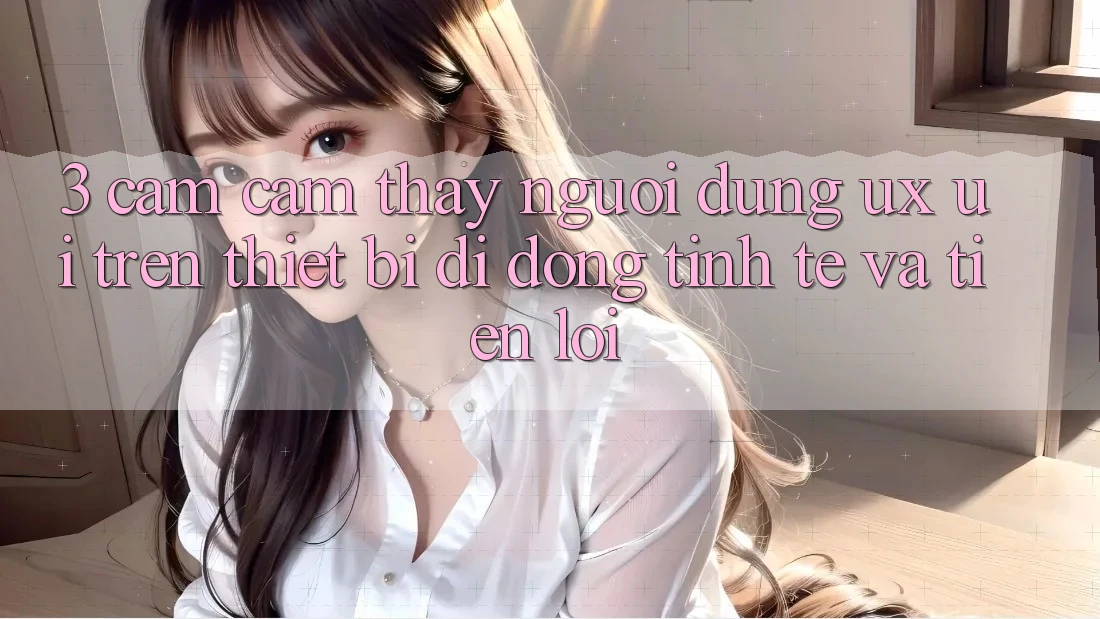 3. Cảm cảm thấy Người Dùng (UX/UI) Trên Thiết Bị Di Động: Tinh Tế và Tiện Lợi