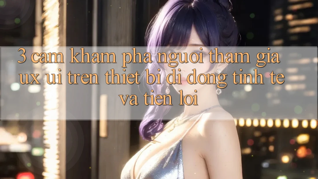 3. Cảm khám phá Người tham gia (UX/UI) Trên Thiết Bị Di Động: Tinh Tế và Tiện Lợi
