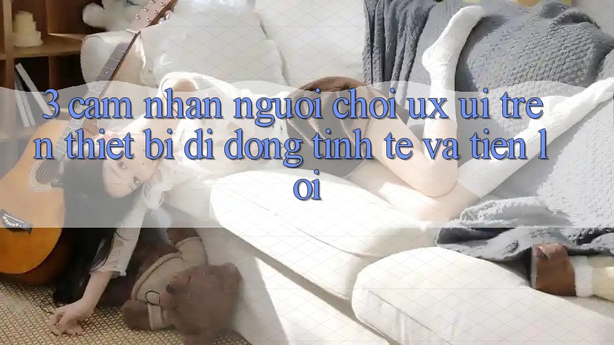 3. Cảm nhận Người chơi (UX/UI) Trên Thiết Bị Di Động: Tinh Tế và Tiện Lợi