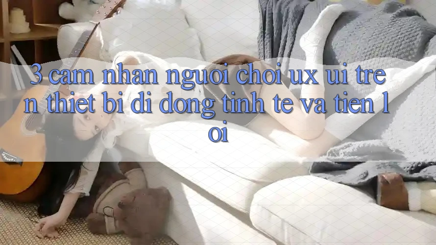 3. Cảm nhận Người chơi (UX/UI) Trên Thiết Bị Di Động: Tinh Tế và Tiện Lợi