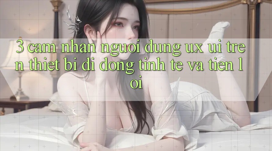 3. Cảm nhận Người Dùng (UX/UI) Trên Thiết Bị Di Động: Tinh Tế và Tiện Lợi