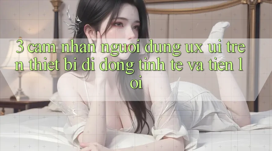 3. Cảm nhận Người Dùng (UX/UI) Trên Thiết Bị Di Động: Tinh Tế và Tiện Lợi