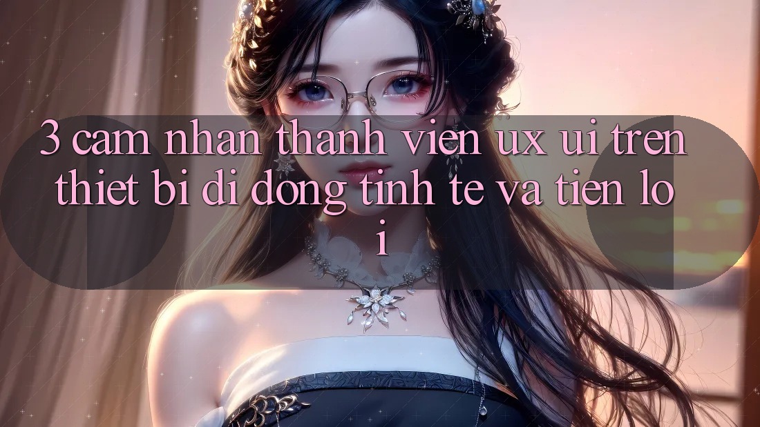 3. Cảm nhận Thành viên (UX/UI) Trên Thiết Bị Di Động: Tinh Tế và Tiện Lợi