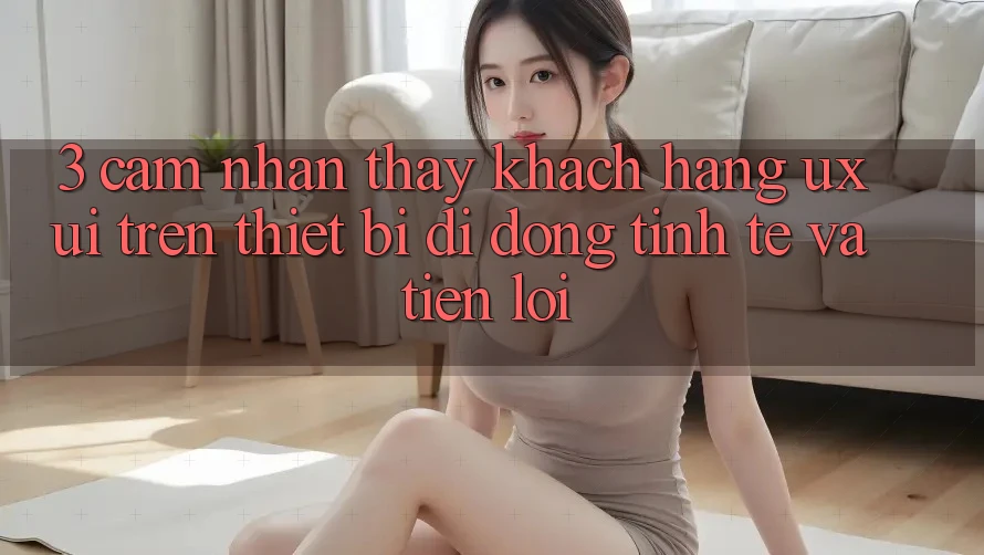 3. Cảm nhận thấy Khách hàng (UX/UI) Trên Thiết Bị Di Động: Tinh Tế và Tiện Lợi