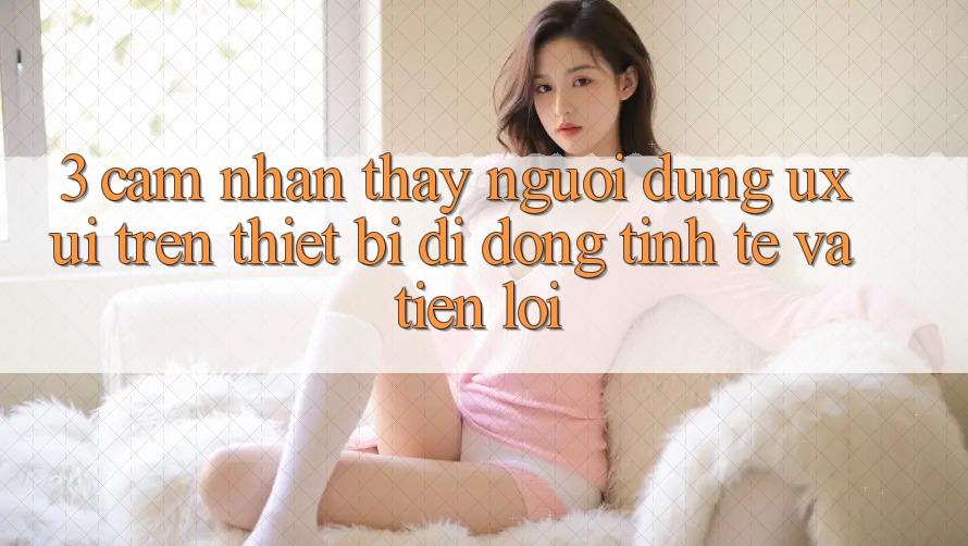 3. Cảm nhận thấy Người Dùng (UX/UI) Trên Thiết Bị Di Động: Tinh Tế và Tiện Lợi