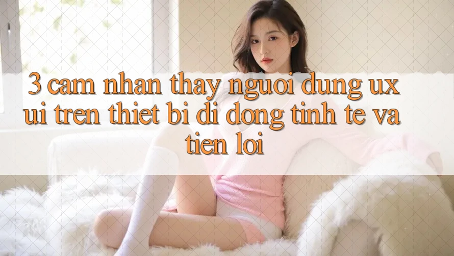 3. Cảm nhận thấy Người Dùng (UX/UI) Trên Thiết Bị Di Động: Tinh Tế và Tiện Lợi