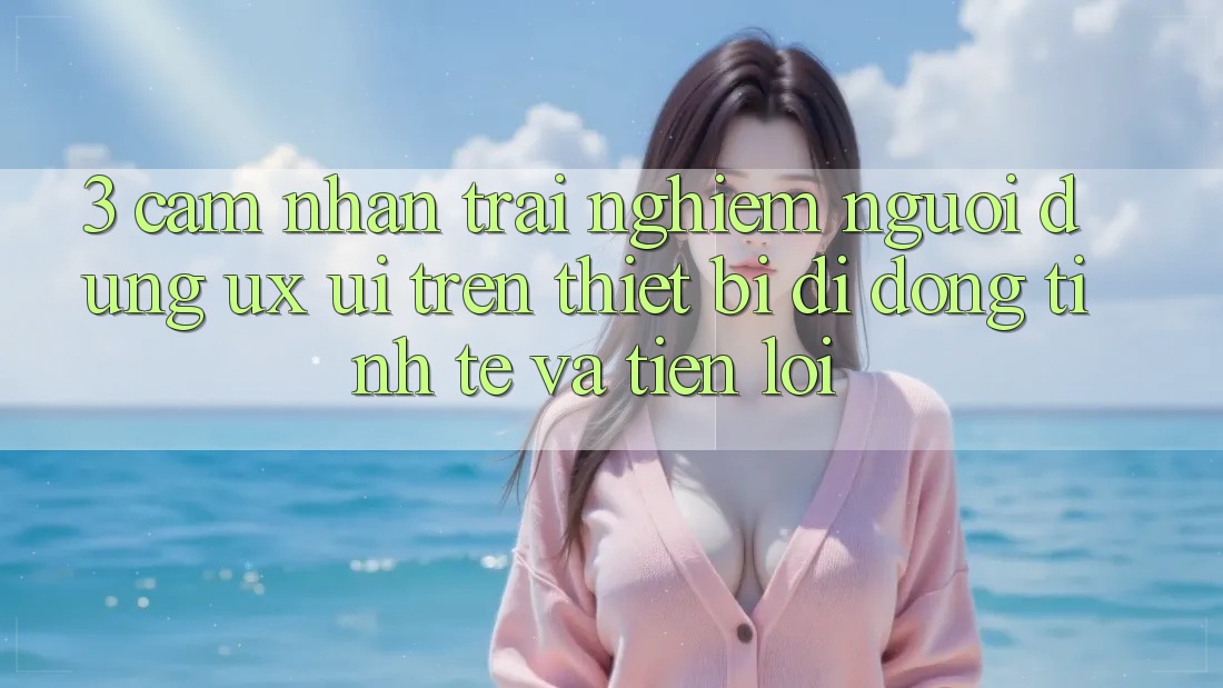 3. Cảm nhận trải nghiệm Người Dùng (UX/UI) Trên Thiết Bị Di Động: Tinh Tế và Tiện Lợi
