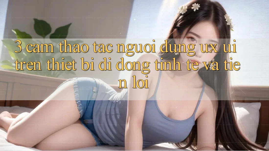 3. Cảm thao tác Người dùng (UX/UI) Trên Thiết Bị Di Động: Tinh Tế và Tiện Lợi