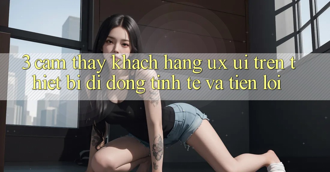 3. Cảm thấy Khách hàng (UX/UI) Trên Thiết Bị Di Động: Tinh Tế và Tiện Lợi