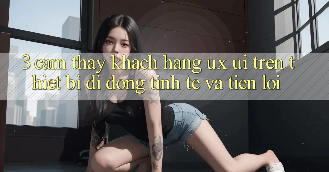 3. Cảm thấy Khách hàng (UX/UI) Trên Thiết Bị Di Động: Tinh Tế và Tiện Lợi