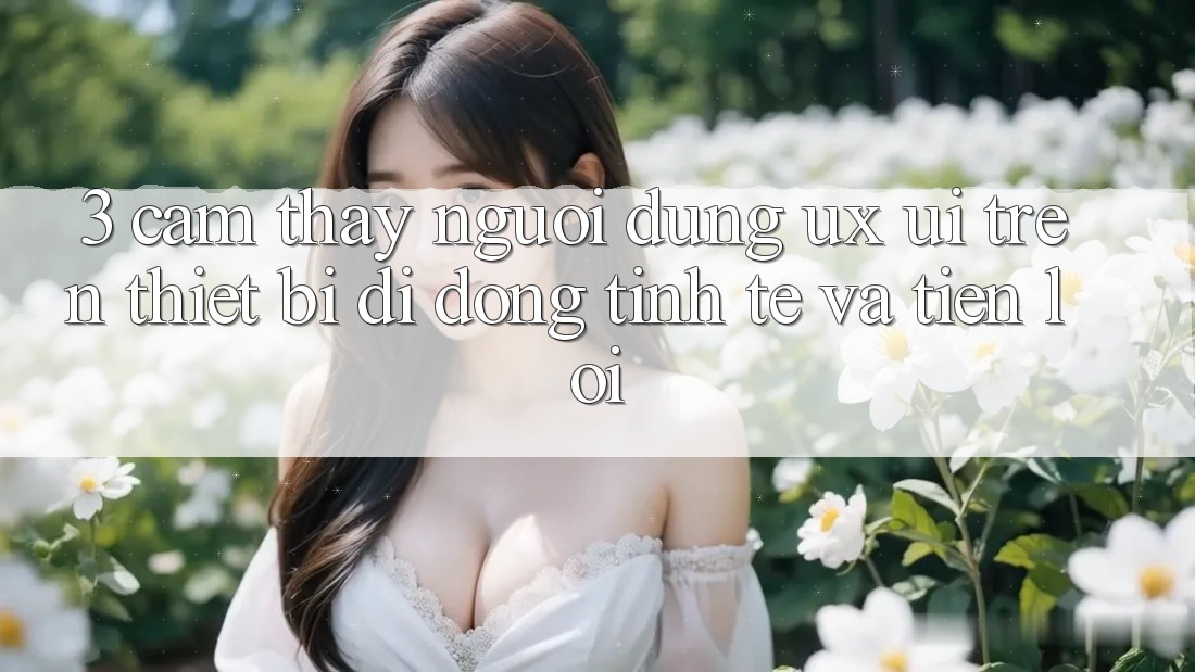 3. Cảm thấy Người Dùng (UX/UI) Trên Thiết Bị Di Động: Tinh Tế và Tiện Lợi