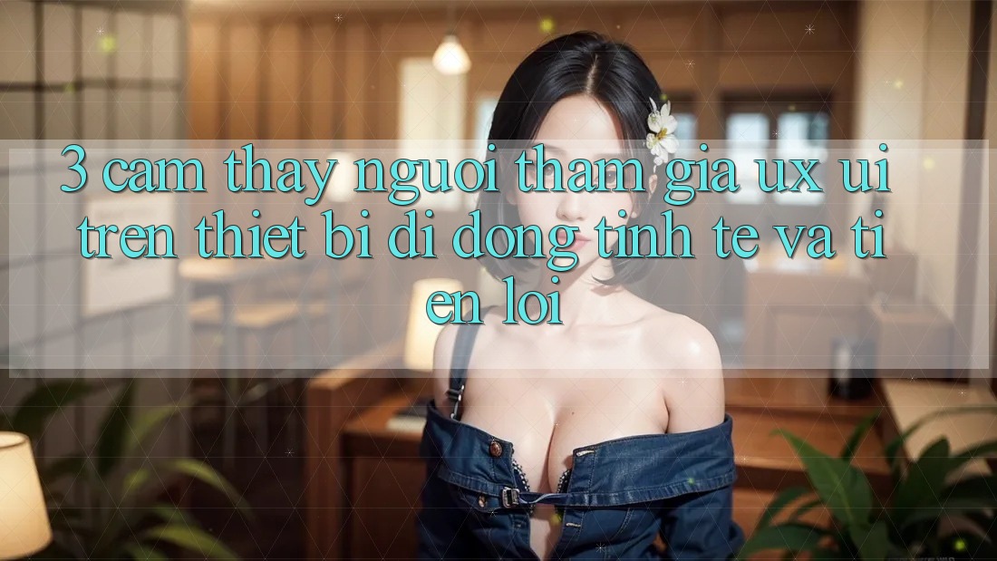 3. Cảm thấy Người tham gia (UX/UI) Trên Thiết Bị Di Động: Tinh Tế và Tiện Lợi