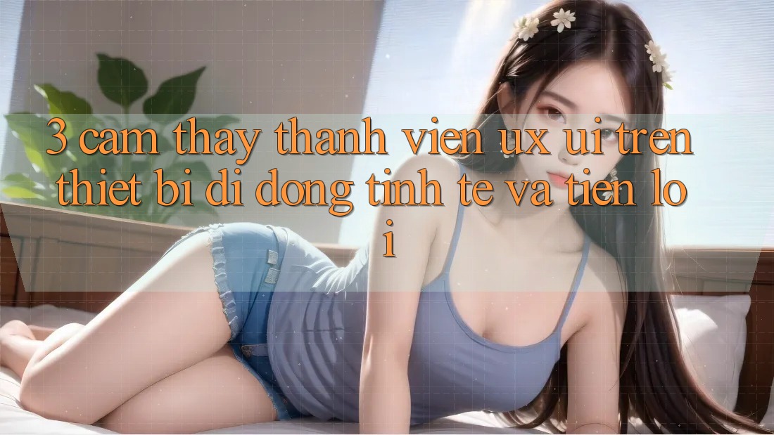 3. Cảm thấy Thành viên (UX/UI) Trên Thiết Bị Di Động: Tinh Tế và Tiện Lợi