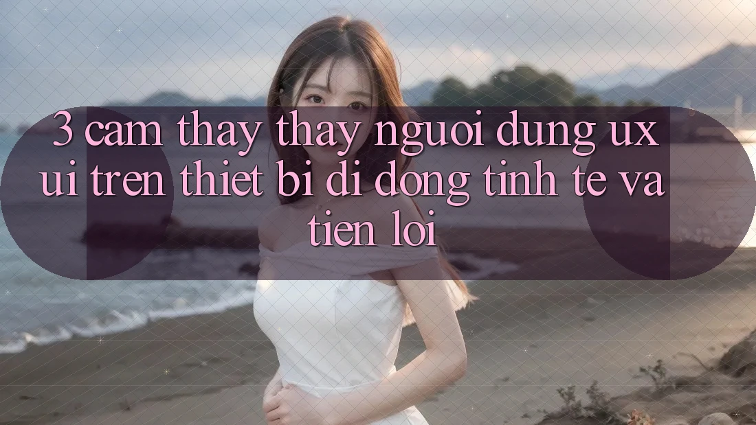 3. Cảm thấy thấy Người Dùng (UX/UI) Trên Thiết Bị Di Động: Tinh Tế và Tiện Lợi