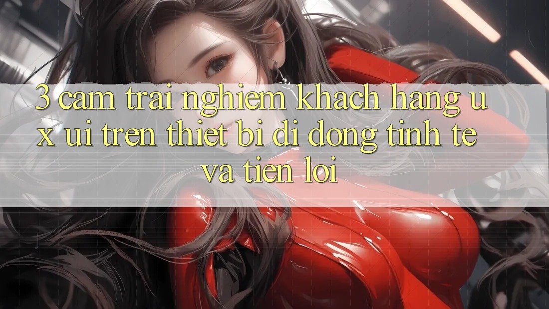 3. Cảm trải nghiệm Khách hàng (UX/UI) Trên Thiết Bị Di Động: Tinh Tế và Tiện Lợi