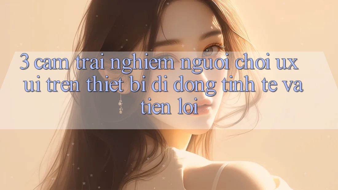 3. Cảm trải nghiệm Người chơi (UX/UI) Trên Thiết Bị Di Động: Tinh Tế và Tiện Lợi