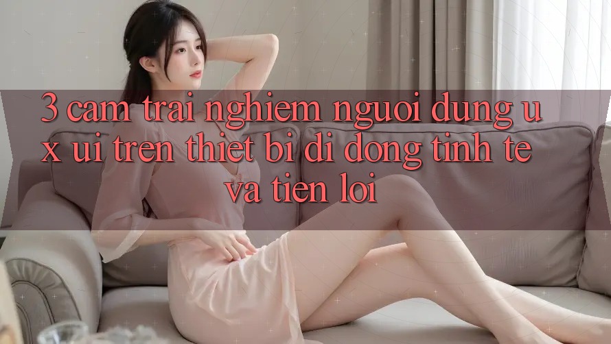 3. Cảm trải nghiệm Người Dùng (UX/UI) Trên Thiết Bị Di Động: Tinh Tế và Tiện Lợi