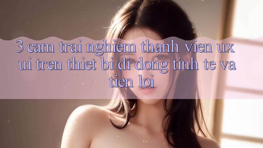 3. Cảm trải nghiệm Thành viên (UX/UI) Trên Thiết Bị Di Động: Tinh Tế và Tiện Lợi