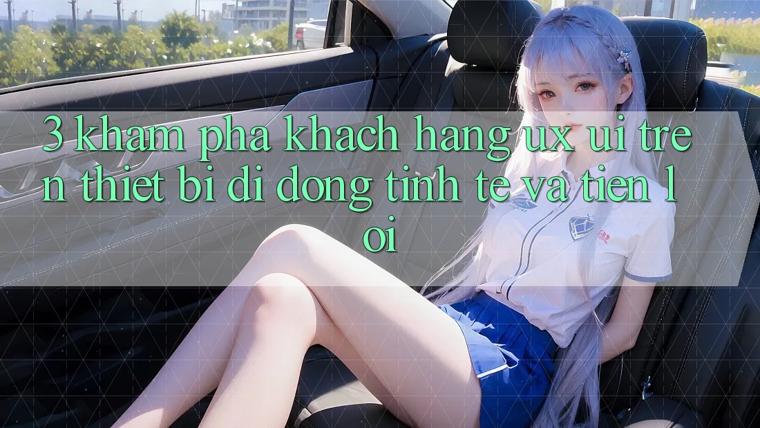 3. Khám phá Khách hàng (UX/UI) Trên Thiết Bị Di Động: Tinh Tế và Tiện Lợi