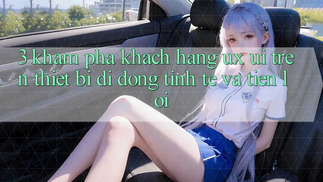 3. Khám phá Khách hàng (UX/UI) Trên Thiết Bị Di Động: Tinh Tế và Tiện Lợi