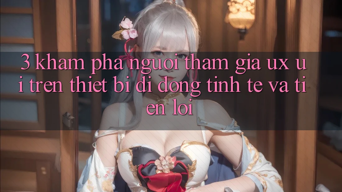 3. Khám phá Người tham gia (UX/UI) Trên Thiết Bị Di Động: Tinh Tế và Tiện Lợi