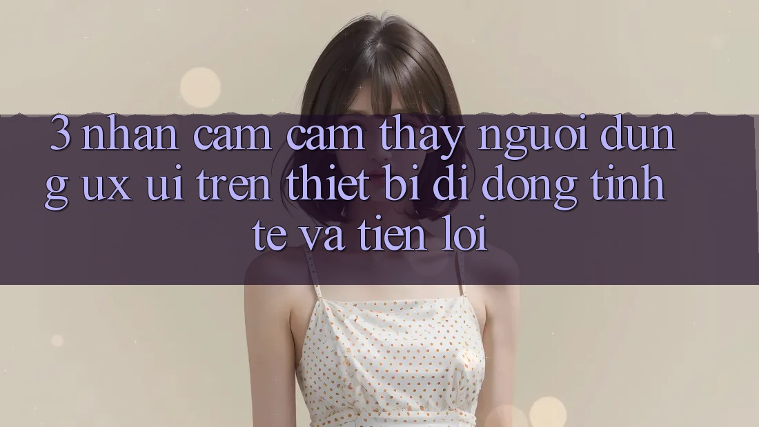 3. Nhận cảm cảm thấy Người Dùng (UX/UI) Trên Thiết Bị Di Động: Tinh Tế và Tiện Lợi