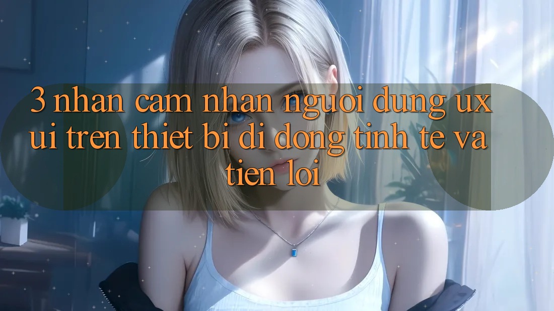 3. Nhận cảm nhận Người Dùng (UX/UI) Trên Thiết Bị Di Động: Tinh Tế và Tiện Lợi
