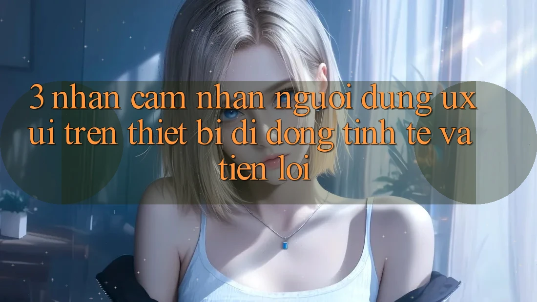 3. Nhận cảm nhận Người Dùng (UX/UI) Trên Thiết Bị Di Động: Tinh Tế và Tiện Lợi