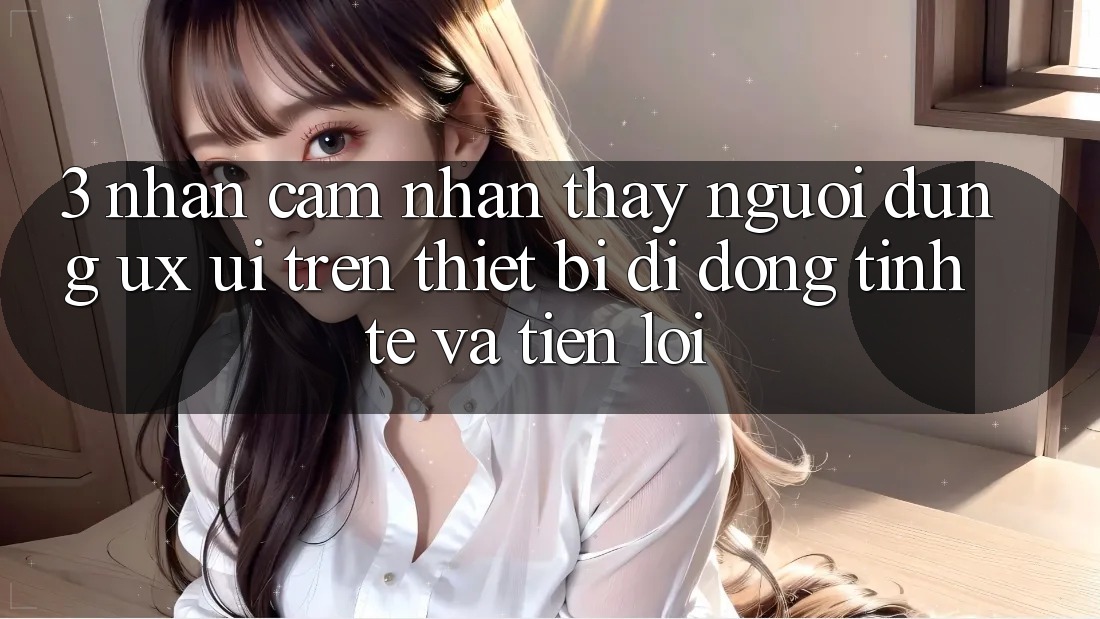 3. Nhận cảm nhận thấy Người Dùng (UX/UI) Trên Thiết Bị Di Động: Tinh Tế và Tiện Lợi