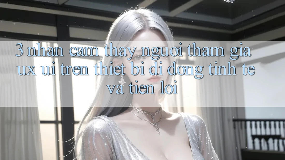3. Nhận cảm thấy Người tham gia (UX/UI) Trên Thiết Bị Di Động: Tinh Tế và Tiện Lợi
