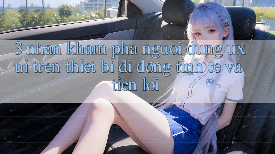3. Nhận khám phá Người Dùng (UX/UI) Trên Thiết Bị Di Động: Tinh Tế và Tiện Lợi
