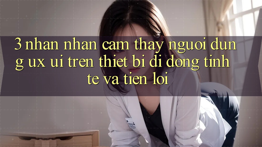 3. Nhận nhận cảm thấy Người Dùng (UX/UI) Trên Thiết Bị Di Động: Tinh Tế và Tiện Lợi 3. Nhận nhận cảm thấy Người Dùng (UX/UI) Trên Thiết Bị Di Động: Tinh Tế và Tiện Lợi