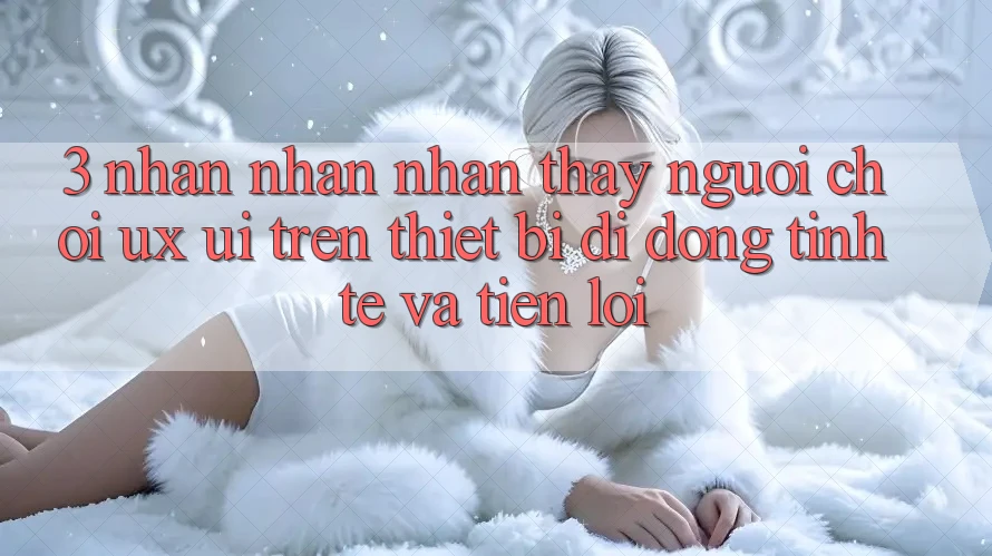 3. Nhận nhận nhận thấy Người chơi (UX/UI) Trên Thiết Bị Di Động: Tinh Tế và Tiện Lợi