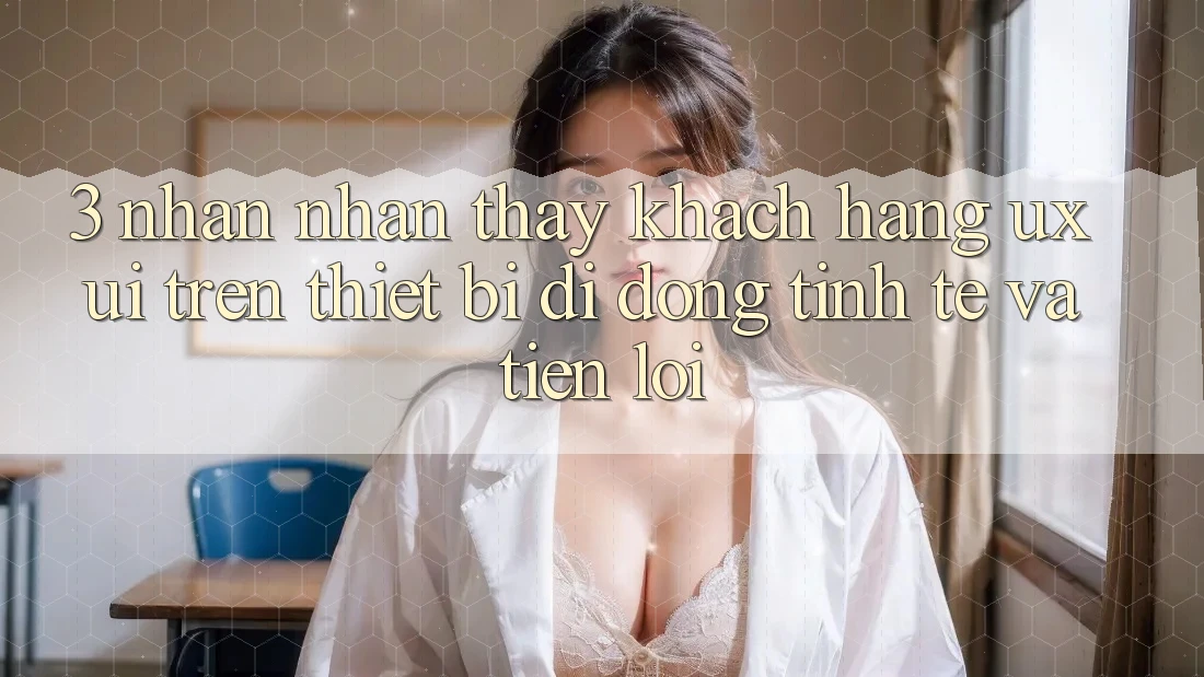 3. Nhận nhận thấy Khách hàng (UX/UI) Trên Thiết Bị Di Động: Tinh Tế và Tiện Lợi