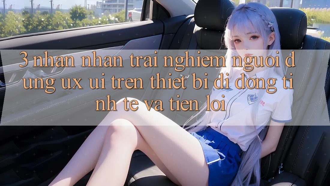 3. Nhận nhận trải nghiệm Người Dùng (UX/UI) Trên Thiết Bị Di Động: Tinh Tế và Tiện Lợi