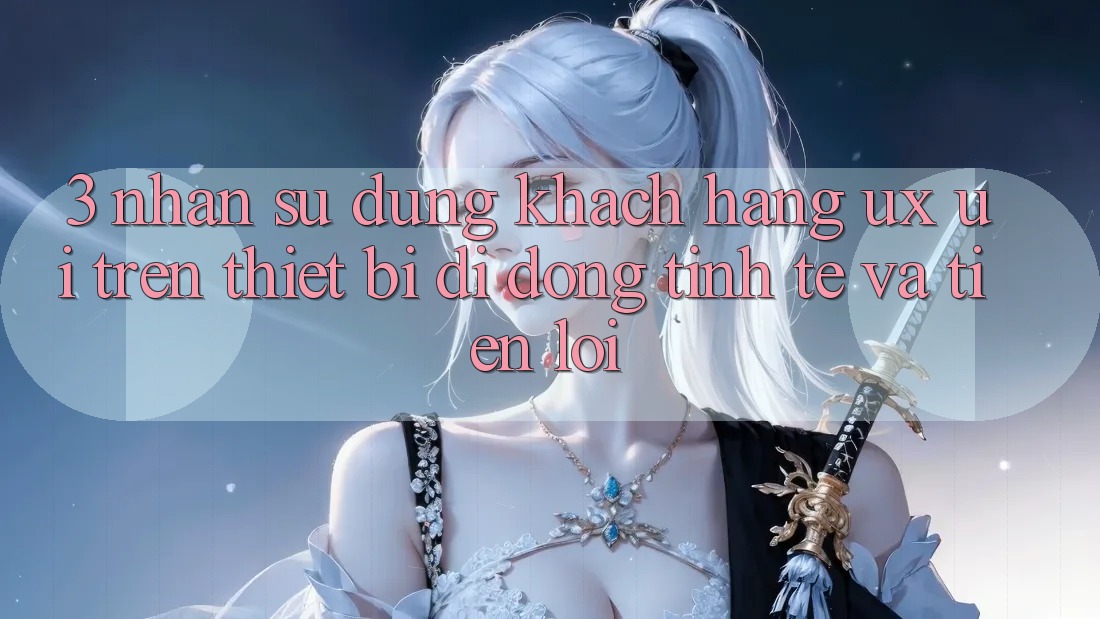 3. Nhận sử dụng Khách hàng (UX/UI) Trên Thiết Bị Di Động: Tinh Tế và Tiện Lợi 3. Nhận sử dụng Khách hàng (UX/UI) Trên Thiết Bị Di Động: Tinh Tế và Tiện Lợi