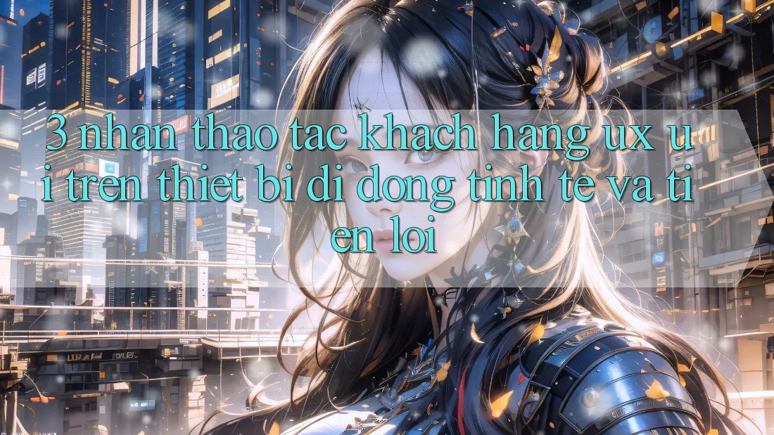 3. Nhận thao tác Khách hàng (UX/UI) Trên Thiết Bị Di Động: Tinh Tế và Tiện Lợi