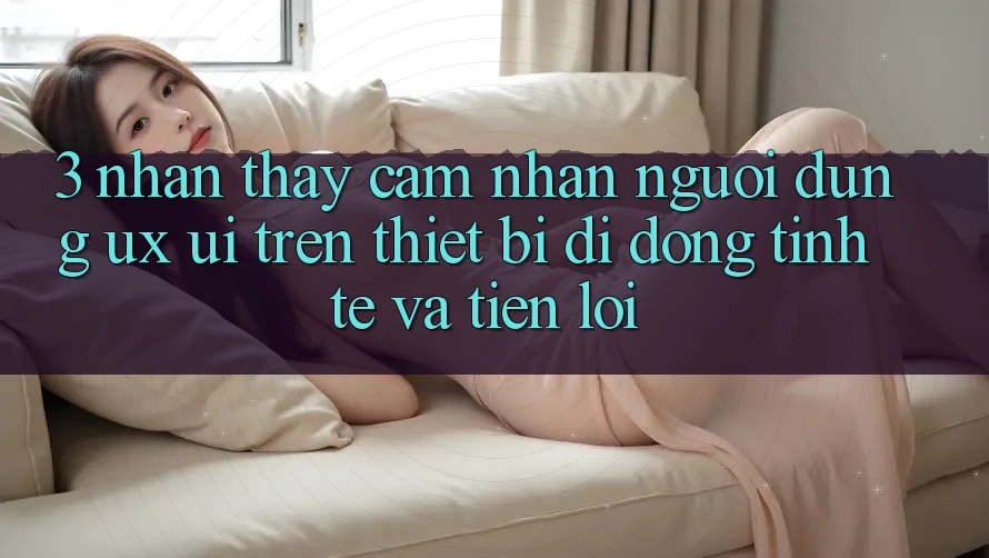3. Nhận thấy cảm nhận Người Dùng (UX/UI) Trên Thiết Bị Di Động: Tinh Tế và Tiện Lợi