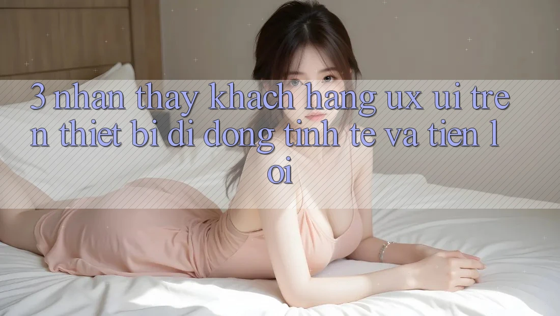 3. Nhận thấy Khách hàng (UX/UI) Trên Thiết Bị Di Động: Tinh Tế và Tiện Lợi