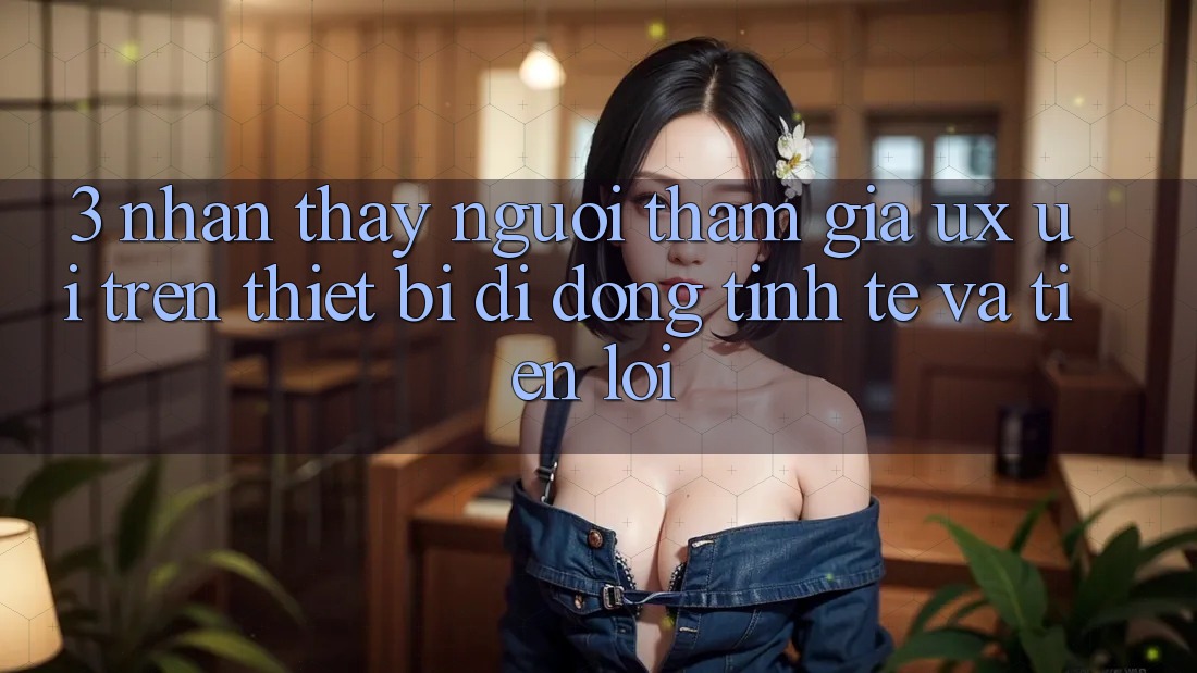 3. Nhận thấy Người tham gia (UX/UI) Trên Thiết Bị Di Động: Tinh Tế và Tiện Lợi