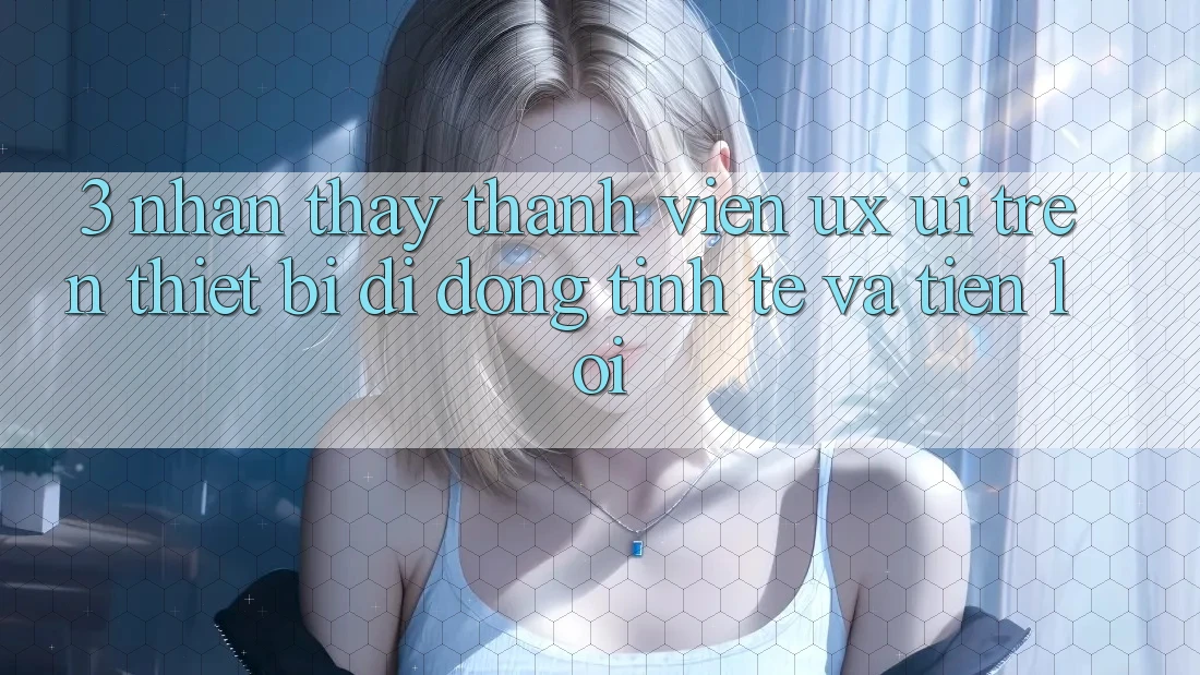 3. Nhận thấy Thành viên (UX/UI) Trên Thiết Bị Di Động: Tinh Tế và Tiện Lợi