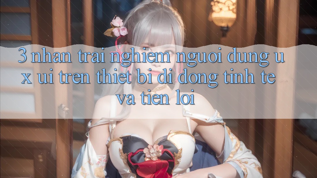 3. Nhận trải nghiệm Người Dùng (UX/UI) Trên Thiết Bị Di Động: Tinh Tế và Tiện Lợi