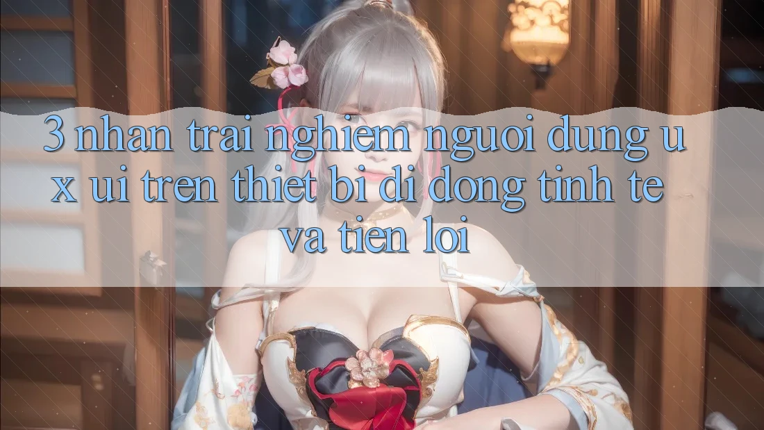 3. Nhận trải nghiệm Người Dùng (UX/UI) Trên Thiết Bị Di Động: Tinh Tế và Tiện Lợi