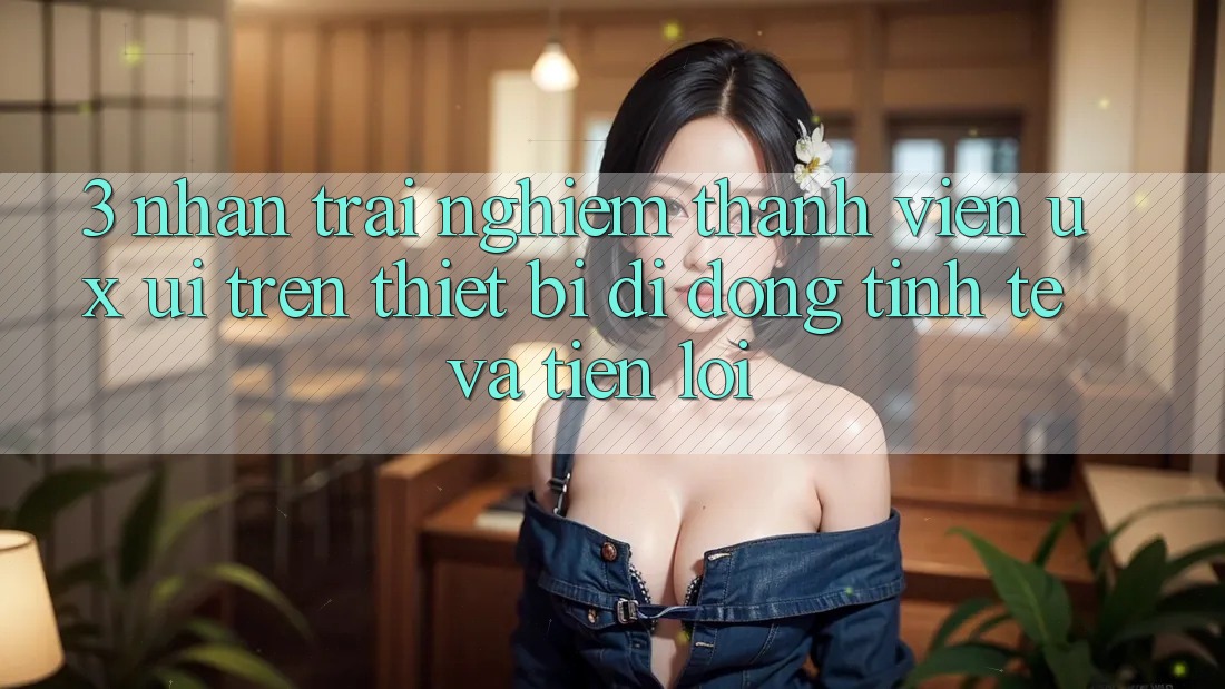 3. Nhận trải nghiệm Thành viên (UX/UI) Trên Thiết Bị Di Động: Tinh Tế và Tiện Lợi